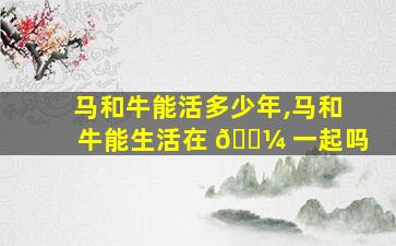 马和牛能活多少年,马和牛能生活在 🌼 一起吗
